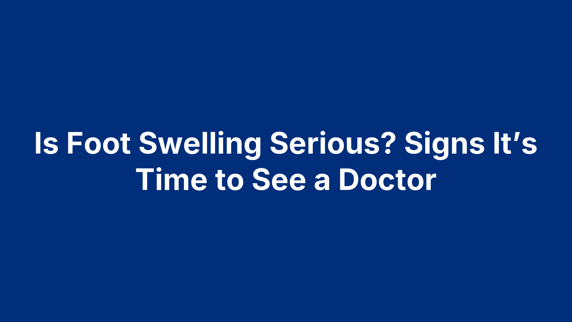Is Foot Swelling Serious? Signs It’s Time to See a Doctor